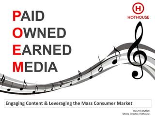PAID
  OWNED
  EARNED
  MEDIA

Engaging Content & Leveraging the Mass Consumer Market
                                                          By Chris Dutton
                                                 Media Director, Hothouse
 