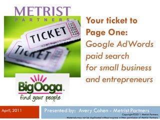 Your ticket to
                                         Page One:
                                         Google AdWords
                                         paid search
                                         for small business
                                         and entrepreneurs


April, 2011   Presented by: Avery Cohen - Metrist Partners
                                                                          Copyright ©2011 Metrist Partners.
                       Materials may not be duplicated without express written permission of Metrist Partners.
 