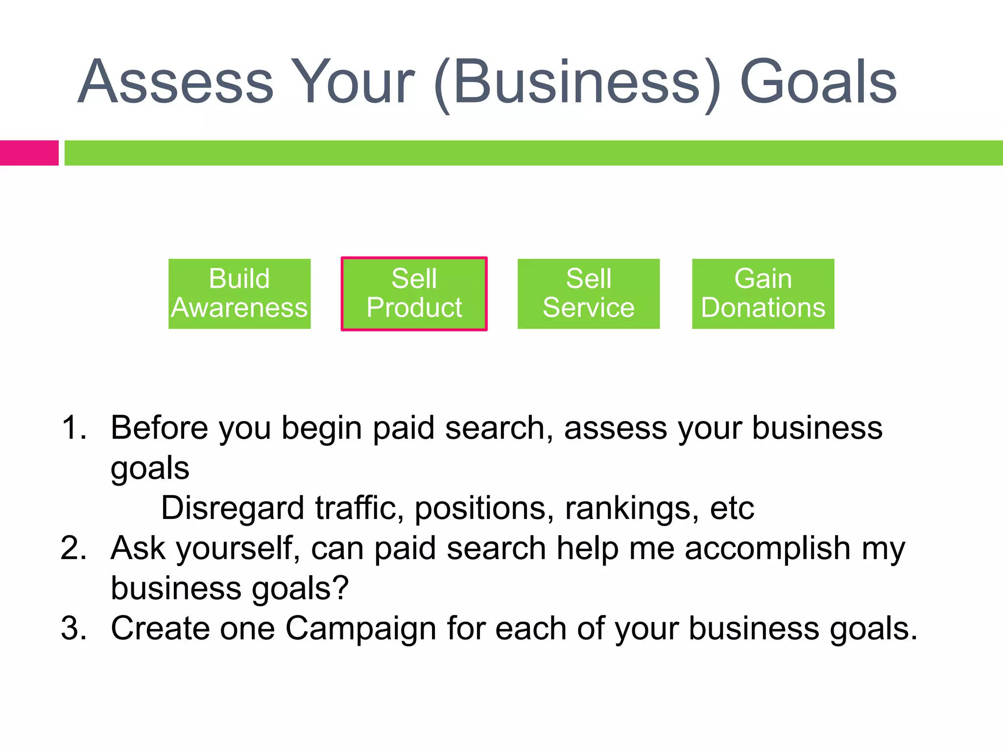 Assess Your (Business) GoalsBefore you begin paid search, assess your business goals	Disregard traffic, positions, rankings, etcAsk yourself, can paid search help me accomplish my business goals?Create one Campaign for each of your business goals.