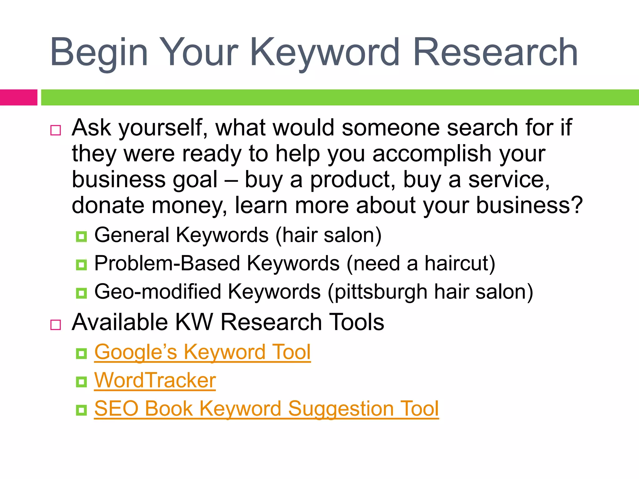 Begin Your Keyword ResearchAsk yourself, what would someone search for if they were ready to help you accomplish your business goal – buy a product, buy a service, donate money, learn more about your business?General Keywords (hair salon)Problem-Based Keywords (need a haircut)Geo-modified Keywords (pittsburgh hair salon)Available KW Research ToolsGoogle’s Keyword ToolWordTrackerSEO Book Keyword Suggestion Tool