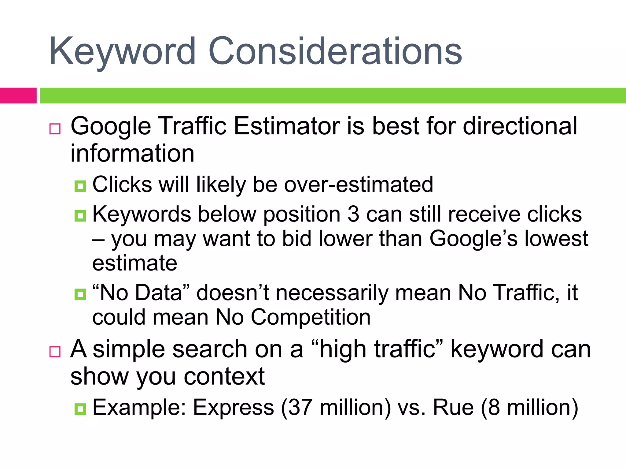 Keyword ConsiderationsGoogle Traffic Estimator is best for directional informationClicks will likely be over-estimatedKeywords below position 3 can still receive clicks – you may want to bid lower than Google’s lowest estimate“No Data” doesn’t necessarily mean No Traffic, it could mean No CompetitionA simple search on a “high traffic” keyword can show you contextExample: Express (37 million) vs. Rue (8 million)