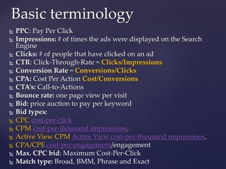  PPC: Pay Per Click
 Impressions: # of times the ads were displayed on the Search
Engine
 Clicks: # of people that have clicked on an ad
 CTR: Click-Through-Rate = Clicks/Impressions
 Conversion Rate = Conversions/Clicks
 CPA: Cost Per Action Cost/Conversions
 CTA’s: Call-to-Actions
 Bounce rate: one page view per visit
 Bid: price auction to pay per keyword
 Bid types:
 CPC cost-per-click
 CPM cost-per-thousand impressions,
 Active View CPM Active View cost-per-thousand impressions,
 CPA/CPE cost-per-engagement/engagement
 Max. CPC bid: Maximum Cost-Per-Click
 Match type: Broad, BMM, Phrase and Exact
Basic terminology
 