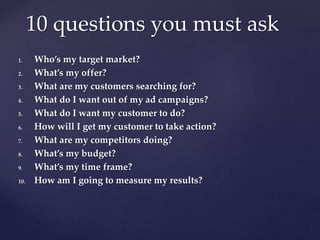 1. Who’s my target market?
2. What’s my offer?
3. What are my customers searching for?
4. What do I want out of my ad campaigns?
5. What do I want my customer to do?
6. How will I get my customer to take action?
7. What are my competitors doing?
8. What’s my budget?
9. What’s my time frame?
10. How am I going to measure my results?
10 questions you must ask
 
