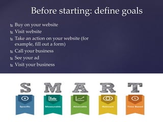  Buy on your website
 Visit website
 Take an action on your website (for
example, fill out a form)
 Call your business
 See your ad
 Visit your business
Before starting: define goals
 