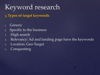  Types of target keywords
1. Generic
2. Specific to the business
3. High search
4. Relevancy: Ad and landing page have the keywords
5. Location: Geo-Target
6. Conquesting
Keyword research
25
 