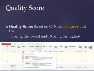  Quality Score: Based on CTR, ad relevancy and
UX
1 being the lowest and 10 being the highest
 QS higher means higher ad position or lower
cost-per-click
Quality Score
 