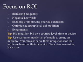 1. Increasing ad quality
2. Negative keywords
3. Enabling or improving your ad extensions
4. Optimize ad group level bid modifiers
5. Experiments
Tip: Bid modifier- bid on a country level, time or device
Tip: Use customer match- list of emails to create an
audience. You can also serve them unique ads for that
audience based of their behavior. Check visits, conversions,
bounce rate
Focus on ROI
 