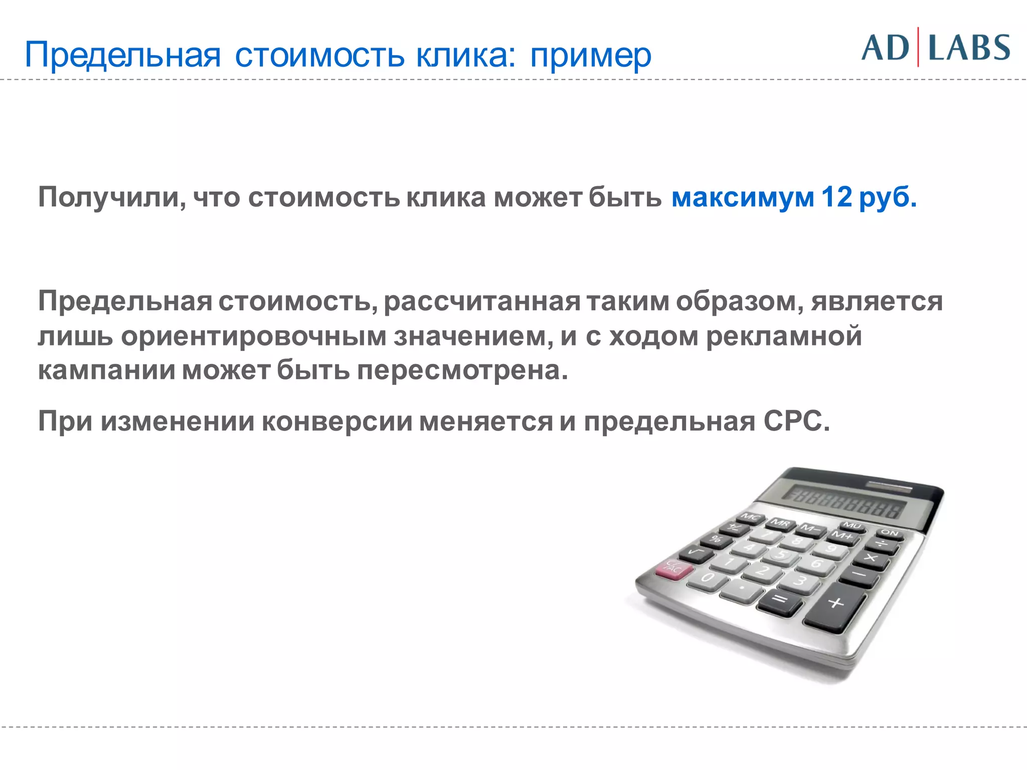 Предельная стоимость клика: пример


Получили, что стоимость клика может быть максимум 12 руб.


Предельная стоимость, рассчитанная таким образом, является
лишь ориентировочным значением, и с ходом рекламной
кампании может быть пересмотрена.
При изменении конверсии меняется и предельная CPC.
 