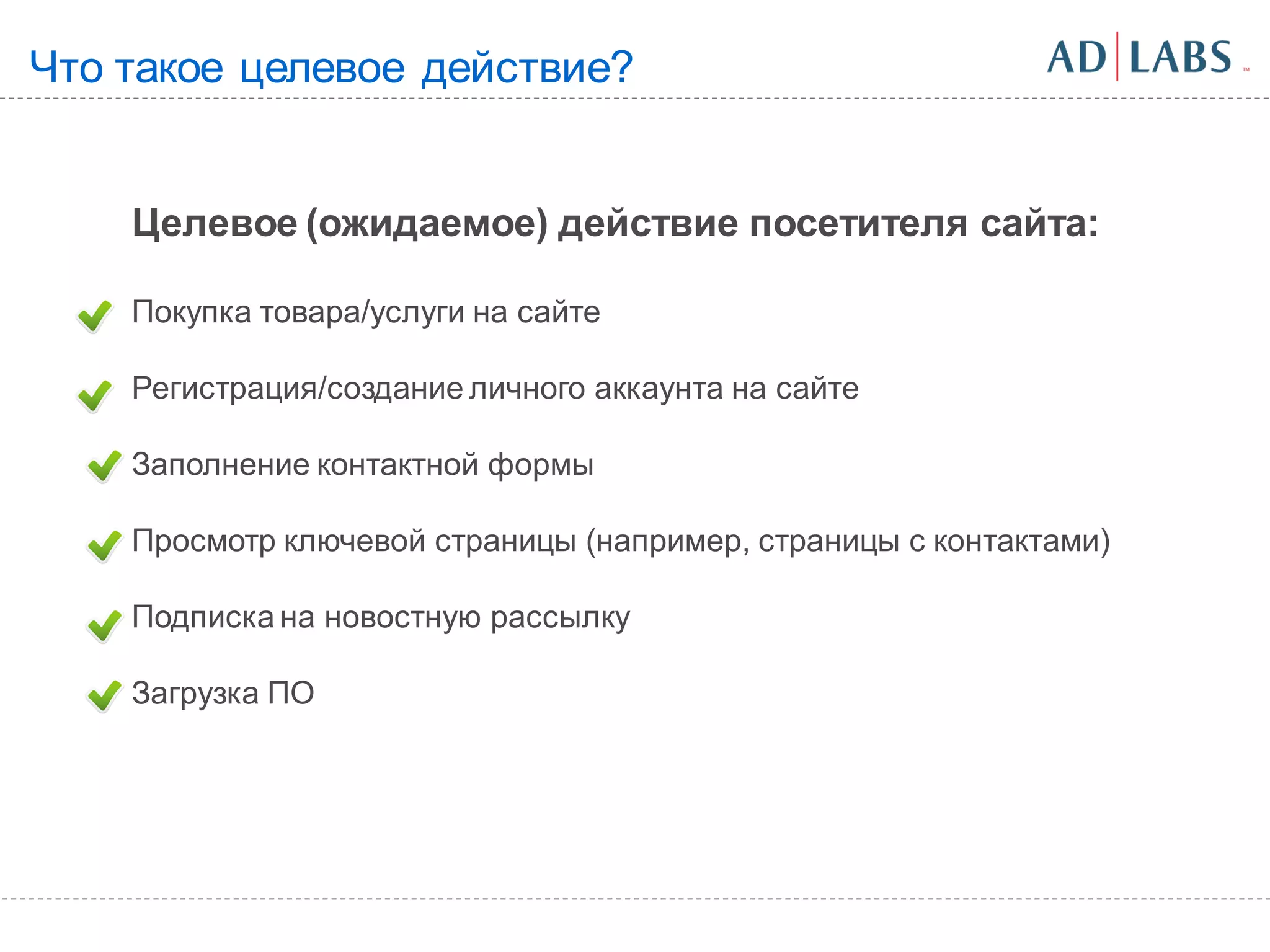 Что такое целевое действие?


    Целевое (ожидаемое) действие посетителя сайта:

    Покупка товара/услуги на сайте

    Регистрация/создание личного аккаунта на сайте

    Заполнение контактной формы

    Просмотр ключевой страницы (например, страницы с контактами)

    Подписка на новостную рассылку

    Загрузка ПО
 