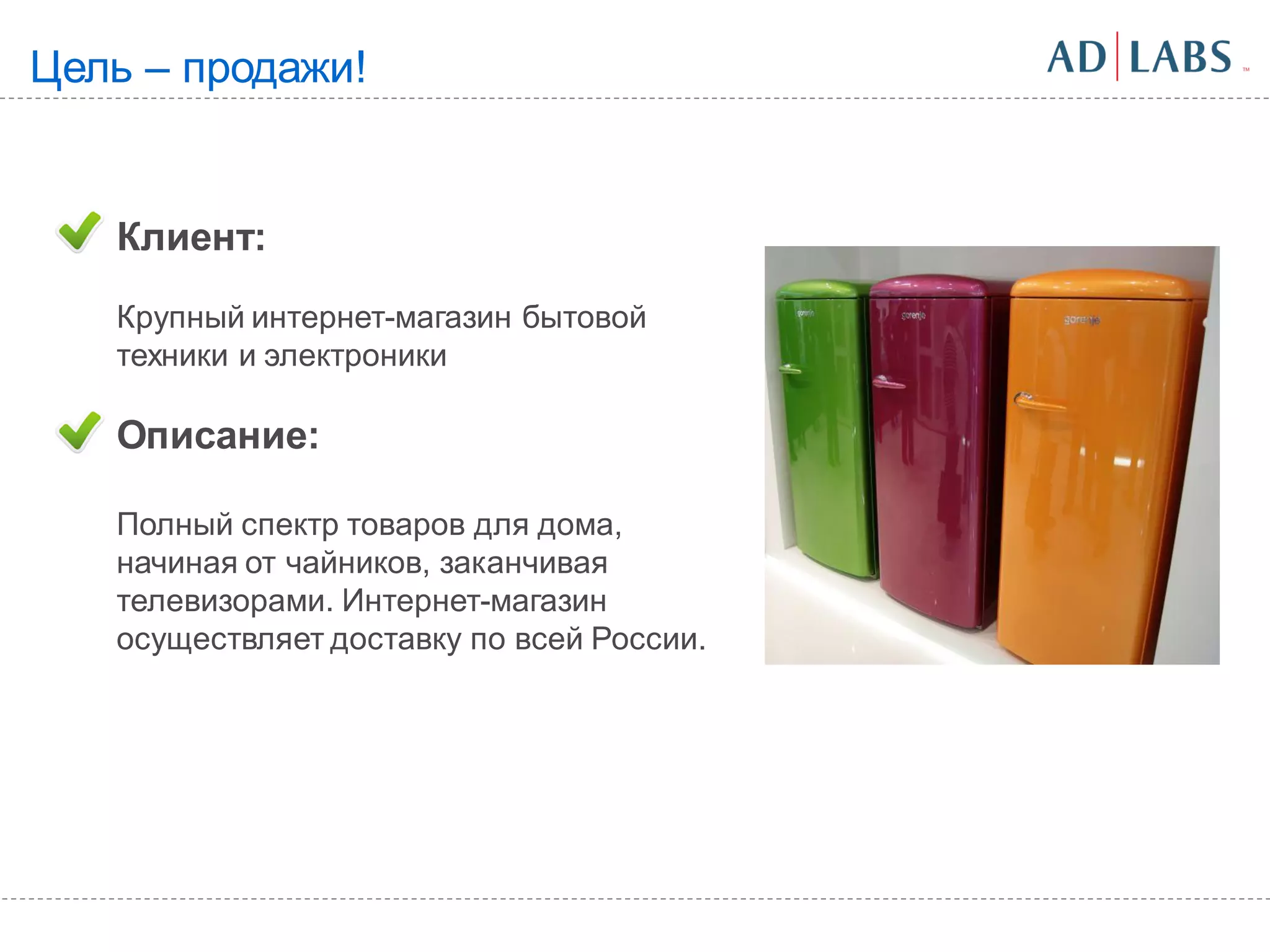 Цель – продажи!


   Клиент:
   Крупный интернет-магазин бытовой
   техники и электроники

   Описание:

   Полный спектр товаров для дома,
   начиная от чайников, заканчивая
   телевизорами. Интернет-магазин
   осуществляет доставку по всей России.
 