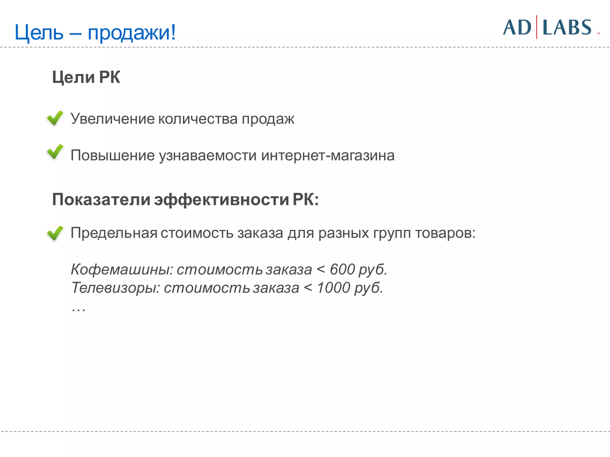 Цель – продажи!

   Цели РК

     Увеличение количества продаж

     Повышение узнаваемости интернет-магазина

   Показатели эффективности РК:
     Предельная стоимость заказа для разных групп товаров:

     Кофемашины: стоимость заказа < 600 руб.
     Телевизоры: стоимость заказа < 1000 руб.
     …
 