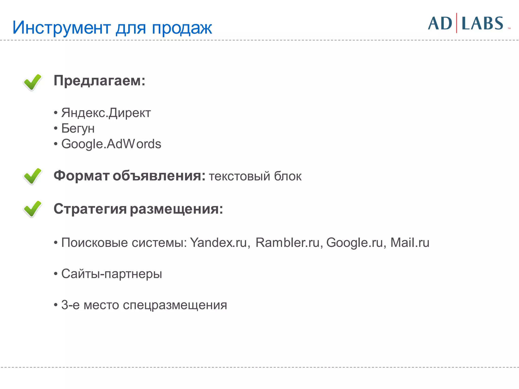 Инструмент для продаж

    Предлагаем:

    • Яндекс.Директ
    • Бегун
    • Google.AdWords

    Формат объявления: текстовый блок

    Стратегия размещения:

    • Поисковые системы: Yandex.ru, Rambler.ru, Google.ru, Mail.ru

    • Сайты-партнеры

    • 3-е место спецразмещения
 