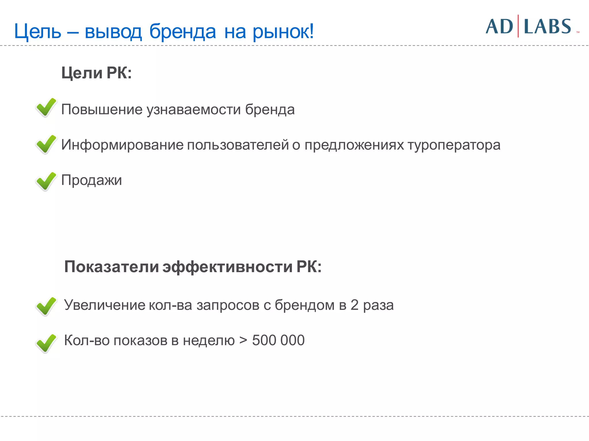 Цель – вывод бренда на рынок!
    Цели РК:

    Повышение узнаваемости бренда

    Информирование пользователей о предложениях туроператора

    Продажи




    Показатели эффективности РК:

    Увеличение кол-ва запросов с брендом в 2 раза

    Кол-во показов в неделю > 500 000
 