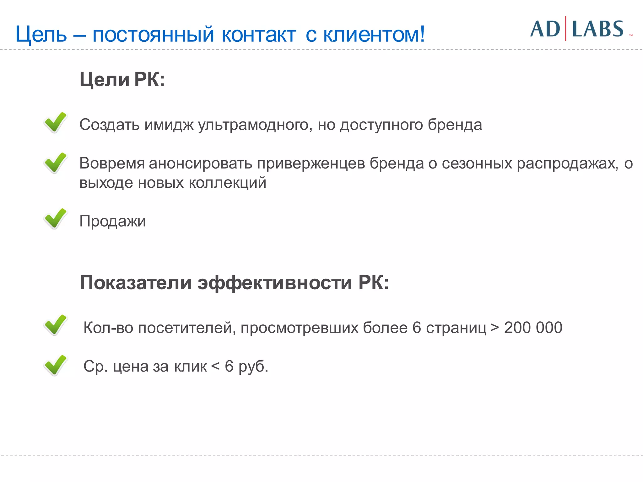 Цель – постоянный контакт с клиентом!
     Цели РК:

     Создать имидж ультрамодного, но доступного бренда

     Вовремя анонсировать приверженцев бренда о сезонных распродажах, о
     выходе новых коллекций

     Продажи


     Показатели эффективности РК:

      Кол-во посетителей, просмотревших более 6 страниц > 200 000

      Ср. цена за клик < 6 руб.
 