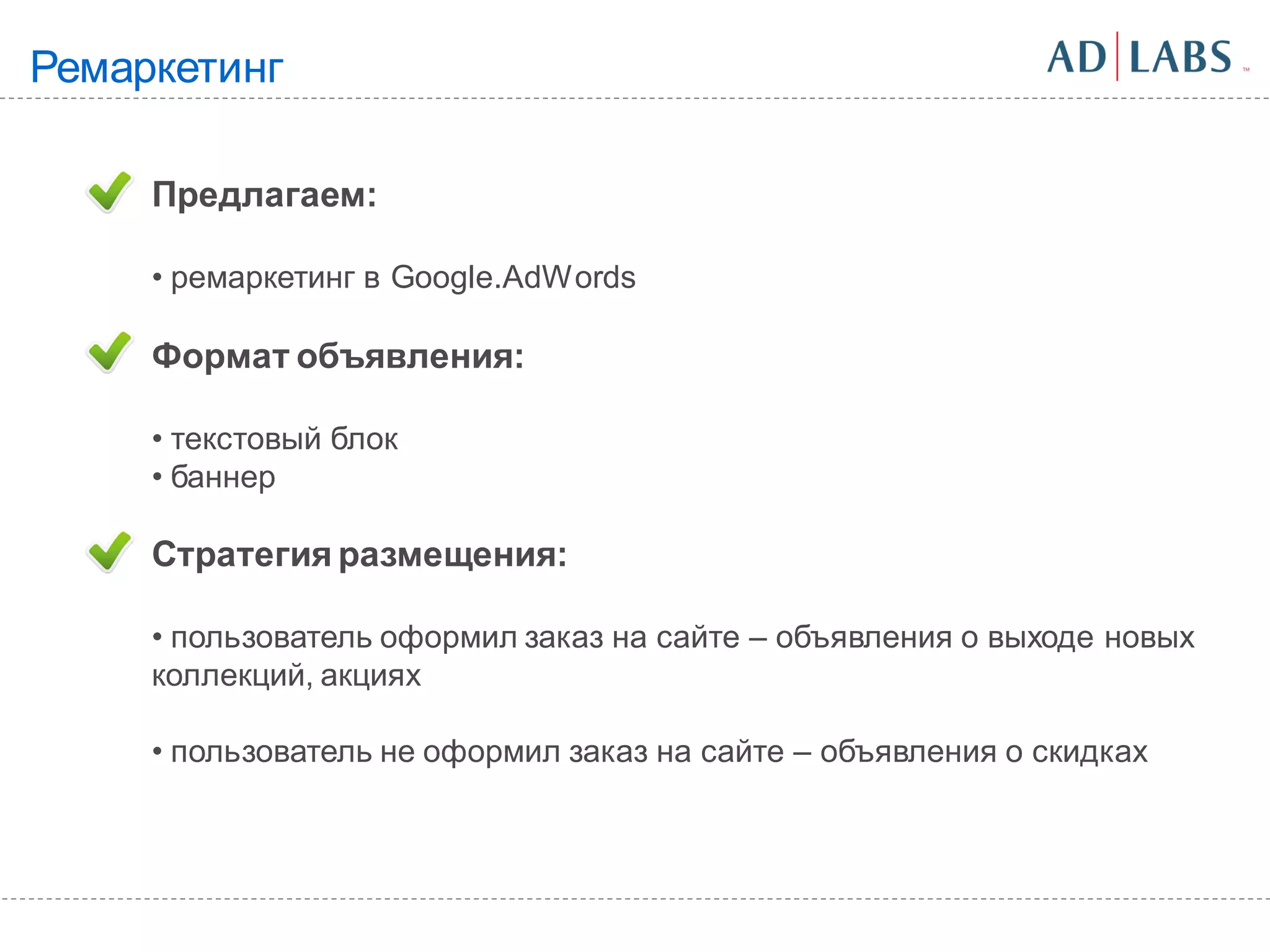 Ремаркетинг

     Предлагаем:

     • ремаркетинг в Google.AdWords

     Формат объявления:

     • текстовый блок
     • баннер

     Стратегия размещения:

     • пользователь оформил заказ на сайте – объявления о выходе новых
     коллекций, акциях

     • пользователь не оформил заказ на сайте – объявления о скидках
 