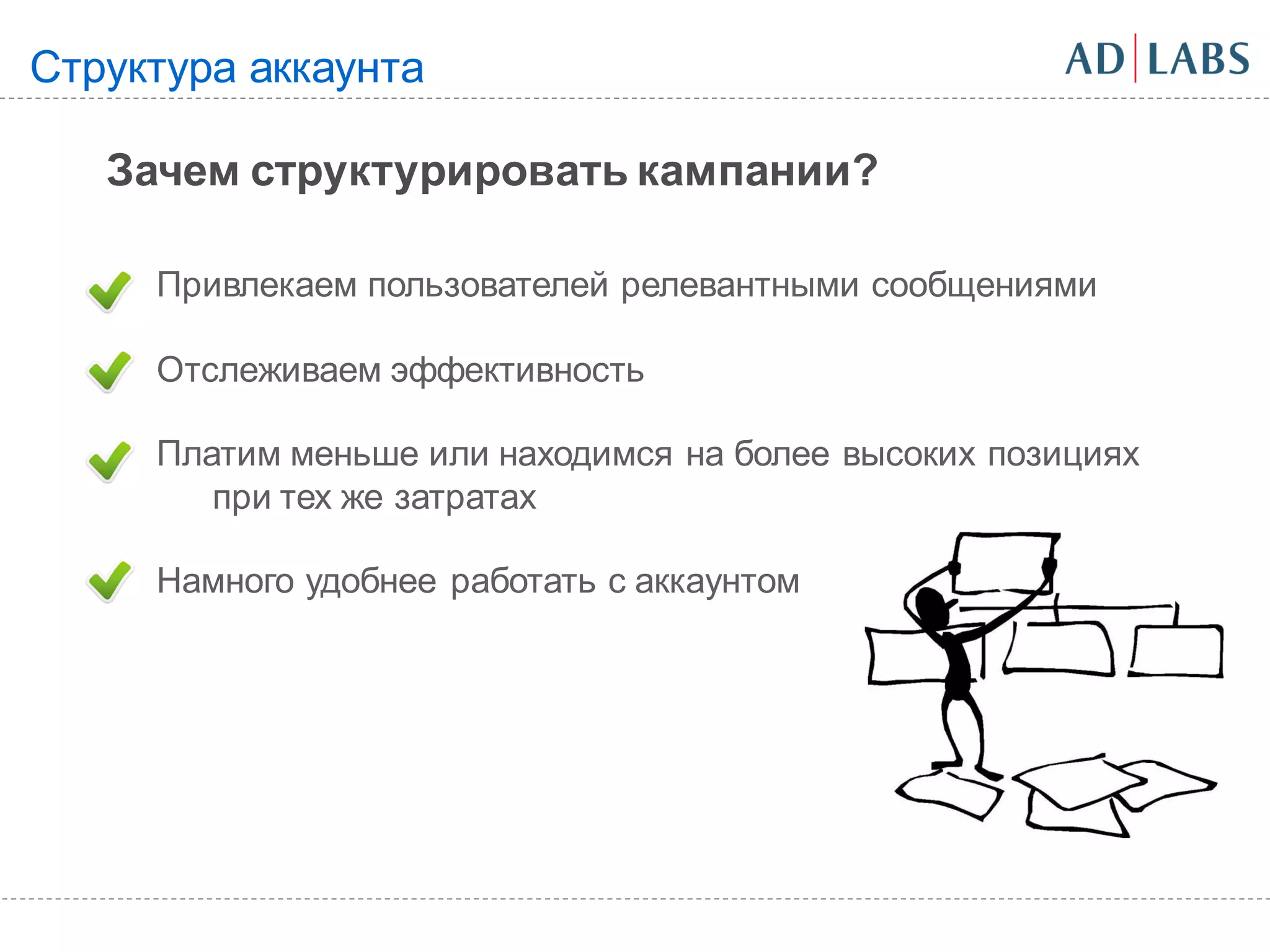 Структура аккаунта

   Зачем структурировать кампании?

     Привлекаем пользователей релевантными сообщениями

     Отслеживаем эффективность

     Платим меньше или находимся на более высоких позициях
        при тех же затратах

     Намного удобнее работать с аккаунтом
 