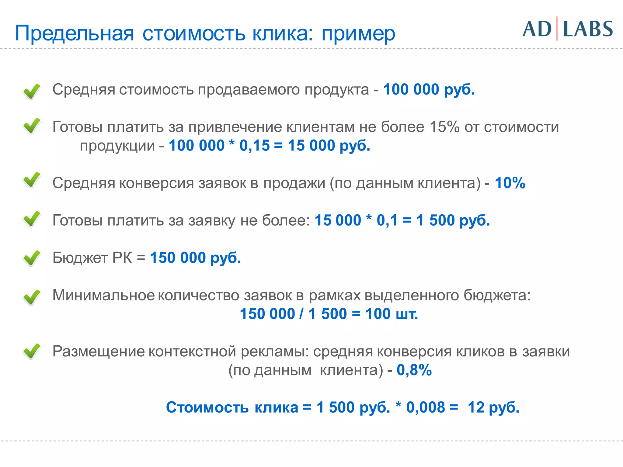 Предельная стоимость клика: пример

   Средняя стоимость продаваемого продукта - 100 000 руб.

   Готовы платить за привлечение клиентам не более 15% от стоимости
       продукции - 100 000 * 0,15 = 15 000 руб.

   Средняя конверсия заявок в продажи (по данным клиента) - 10%

   Готовы платить за заявку не более: 15 000 * 0,1 = 1 500 руб.

   Бюджет РК = 150 000 руб.

   Минимальное количество заявок в рамках выделенного бюджета:
                         150 000 / 1 500 = 100 шт.

   Размещение контекстной рекламы: средняя конверсия кликов в заявки
                        (по данным клиента) - 0,8%

                  Стоимость клика = 1 500 руб. * 0,008 = 12 руб.
 