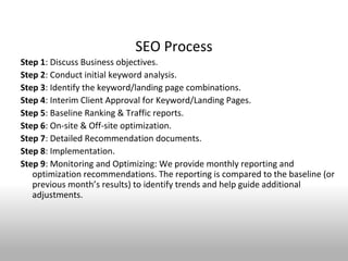 SEO Process
Step 1: Discuss Business objectives.
Step 2: Conduct initial keyword analysis.
Step 3: Identify the keyword/landing page combinations.
Step 4: Interim Client Approval for Keyword/Landing Pages.
Step 5: Baseline Ranking & Traffic reports.
Step 6: On-site & Off-site optimization.
Step 7: Detailed Recommendation documents.
Step 8: Implementation.
Step 9: Monitoring and Optimizing: We provide monthly reporting and
   optimization recommendations. The reporting is compared to the baseline (or
   previous month’s results) to identify trends and help guide additional
   adjustments.
 