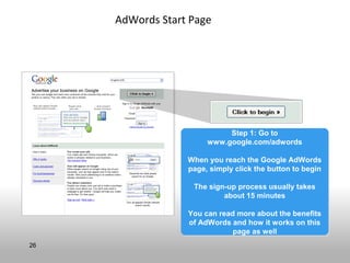AdWords Start Page




                            Step 1: Go to
                            Step 1: Go to
                       www.google.com/adwords
                       www.google.com/adwords

                  When you reach the Google AdWords
                  When you reach the Google AdWords
                  page, simply click the button to begin
                  page, simply click the button to begin

                   The sign-up process usually takes
                   The sign-up process usually takes
                           about 15 minutes
                           about 15 minutes

                  You can read more about the benefits
                  You can read more about the benefits
                  of AdWords and how it works on this
                  of AdWords and how it works on this
                              page as well
                              page as well
26
 