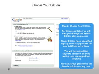Choose Your Edition




                            Step 2: Choose Your Edition
                            Step 2: Choose Your Edition

                            For this presentation we will
                            For this presentation we will
                            walk you through the Starter
                            walk you through the Starter
                              Edition sign-up process
                              Edition sign-up process

                           Starter Edition has a simplified
                           Starter Edition has a simplified
                           sign-up and set-up process for
                           sign-up and set-up process for
                              new AdWords advertisers
                              new AdWords advertisers

                              You will have simplified
                              You will have simplified
                            keyword selection, ad copy
                            keyword selection, ad copy
                            writing, and campaign/local
                            writing, and campaign/local
                                      targeting
                                       targeting

                           You can always graduate to the
                           You can always graduate to the
                            Standard Edition at any time
                            Standard Edition at any time
27
 