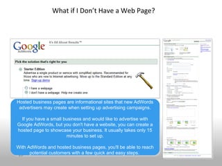 What if I Don’t Have a Web Page?




Hosted business pages are informational sites that new AdWords
Hosted business pages are informational sites that new AdWords
 advertisers may create when setting up advertising campaigns.
 advertisers may create when setting up advertising campaigns.

  If you have a small business and would like to advertise with
   If you have a small business and would like to advertise with
Google AdWords, but you don't have a website, you can create a
Google AdWords, but you don't have a website, you can create a
hosted page to showcase your business. It usually takes only 15
 hosted page to showcase your business. It usually takes only 15
                        minutes to set up.
                        minutes to set up.

With AdWords and hosted business pages, you'll be able to reach
With AdWords and hosted business pages, you'll be able to reach
 28   potential customers with a few quick and easy steps.
      potential customers with a few quick and easy steps.
 