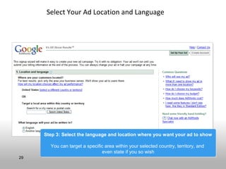 Select Your Ad Location and Language




     Step 3: Select the language and location where you want your ad to show
     Step 3: Select the language and location where you want your ad to show

       You can target a specific area within your selected country, territory, and
       You can target a specific area within your selected country, territory, and
                               even state if you so wish
                                even state if you so wish
29
 