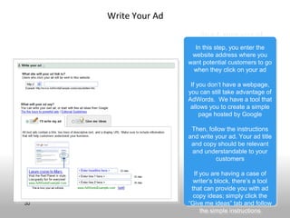 Write Your Ad
                         Step 4: Write your ad
                         Step 4: Write your ad

                       In this step, you enter the
                        In this step, you enter the
                      website address where you
                      website address where you
                     want potential customers to go
                     want potential customers to go
                      when they click on your ad
                       when they click on your ad

                      If you don’t have a webpage,
                       If you don’t have a webpage,
                     you can still take advantage of
                     you can still take advantage of
                     AdWords. We have a tool that
                     AdWords. We have a tool that
                      allows you to create a simple
                       allows you to create a simple
                          page hosted by Google
                           page hosted by Google

                      Then, follow the instructions
                       Then, follow the instructions
                     and write your ad. Your ad title
                     and write your ad. Your ad title
                      and copy should be relevant
                      and copy should be relevant
                      and understandable to your
                       and understandable to your
                               customers
                                customers

                        If you are having a case of
                         If you are having a case of
                        writer’s block, there’s a tool
                         writer’s block, there’s a tool
                       that can provide you with ad
                        that can provide you with ad
                        copy ideas; simply click the
                         copy ideas; simply click the
30                   “Give me ideas” tab and follow
                      “Give me ideas” tab and follow
                           the simple instructions
                            the simple instructions
 