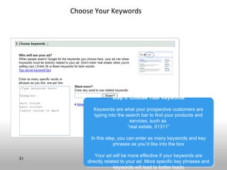 Choose Your Keywords




                    Step 5: Choose Your Keywords
                    Step 5: Choose Your Keywords

           Keywords are what your prospective customers are
           Keywords are what your prospective customers are
           typing into the search bar to find your products and
            typing into the search bar to find your products and
                             services, such as
                              services, such as
                            “real estate, 91311”
                             “real estate, 91311”

          In this step, you can enter as many keywords and key
           In this step, you can enter as many keywords and key
                      phrases as you’d like into the box
                      phrases as you’d like into the box

             Your ad will be more effective if your keywords are
             Your ad will be more effective if your keywords are
31
         directly related to your ad. More specific key phrases and
         directly related to your ad. More specific key phrases and
                       keywords will lead to better leads
                       keywords will lead to better leads
 
