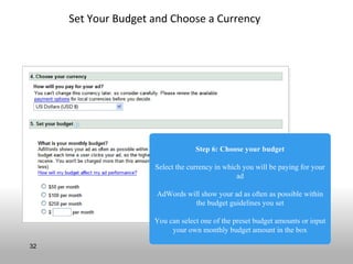 Set Your Budget and Choose a Currency




                                  Step 6: Choose your budget

                     Select the currency in which you will be paying for your
                                                ad

                     AdWords will show your ad as often as possible within
                               the budget guidelines you set

                     You can select one of the preset budget amounts or input
                          your own monthly budget amount in the box

32
 
