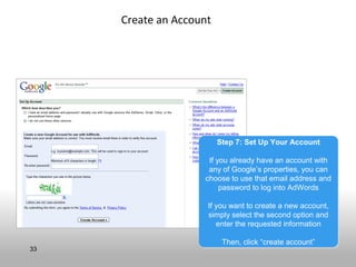 Create an Account




                         Step 7: Set Up Your Account
                         Step 7: Set Up Your Account

                     If you already have an account with
                      If you already have an account with
                     any of Google’s properties, you can
                      any of Google’s properties, you can
                    choose to use that email address and
                    choose to use that email address and
                         password to log into AdWords
                          password to log into AdWords

                     If you want to create a new account,
                      If you want to create a new account,
                     simply select the second option and
                      simply select the second option and
                         enter the requested information
                         enter the requested information

                          Then, click “create account”
                          Then, click “create account”
33
 