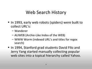 Web Search History
• In 1993, early web robots (spiders) were built to
  collect URL’s:
  – Wanderer
  – ALIWEB (Archie-Like Index of the WEB)
  – WWW Worm (indexed URL’s and titles for regex
    search)
• In 1994, Stanford grad students David Filo and
  Jerry Yang started manually collecting popular
  web sites into a topical hierarchy called Yahoo.

                         4
 
