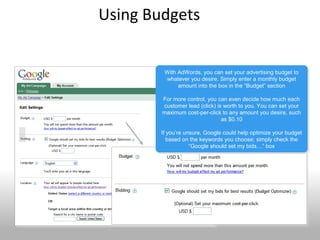Using Budgets


              With AdWords, you can set your advertising budget to
              With AdWords, you can set your advertising budget to
              whatever you desire. Simply enter a monthly budget
               whatever you desire. Simply enter a monthly budget
                   amount into the box in the “Budget” section
                    amount into the box in the “Budget” section

             For more control, you can even decide how much each
              For more control, you can even decide how much each
             customer lead (click) is worth to you. You can set your
              customer lead (click) is worth to you. You can set your
             maximum cost-per-click to any amount you desire, such
             maximum cost-per-click to any amount you desire, such
                                     as $0.10
                                      as $0.10

             If you’re unsure, Google could help optimize your budget
              If you’re unsure, Google could help optimize your budget
                based on the keywords you choose; simply check the
                 based on the keywords you choose; simply check the
                         “Google should set my bids…” box
                          “Google should set my bids…” box




41
 