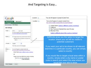 And Targeting Is Easy…




                        94043



                   AdWords gives you the option to target the
                   AdWords gives you the option to target the
                    location where your ad will be visible to
                     location where your ad will be visible to
                              potential customers
                               potential customers

                  If you want your ad to be shown to all relevant
                   If you want your ad to be shown to all relevant
                 searches in a particular country, you can simply
                 searches in a particular country, you can simply
                                  select a country
                                  select a country

                  If you would like to target a local area within a
                   If you would like to target a local area within a
                     country, simply enter a city name or postal
                      country, simply enter a city name or postal
                  code to search and select the area where you
                   code to search and select the area where you
42                          would like your ads to show
                             would like your ads to show
 