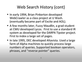 Web Search History (cont)
• In early 1994, Brian Pinkerton developed
  WebCrawler as a class project at U Wash.
  (eventually became part of Excite and AOL).
• A few months later, Fuzzy Maudlin, a grad student
  at CMU developed Lycos. First to use a standard IR
  system as developed for the DARPA Tipster project.
  First to index a large set of pages.
• In late 1995, DEC developed Altavista. Used a large
  farm of Alpha machines to quickly process large
  numbers of queries. Supported boolean operators,
  phrases, and “reverse pointer” queries.

                         5
 