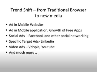 Trend Shift – from Traditional Browser
                  to new media
•   Ad in Mobile Website
•   Ad in Mobile application, Growth of Free Apps
•   Social Ads – Facebook and other social networking
•   Specific Target Ads- Linkedin
•   Video Ads – Vdopia, Youtube
•   And much more ..
 