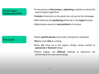 •Is the process of fine tuning or optimizing a website to attract the
Search Engine
                      search engines algorithms
Optimization (SEO)
                     •Variety of elements on the whole site, not just on the homepage
                     •SEO influences the positioning of the site in the organic listings
                     •Optimization process is very technical in its nature



                     •Select specific phrases and create a listing that is displayed
Paid search
                     •Pay for each click on a listing
                     •Does not show up in the organic listings; clearly marked as
                      sponsored or featured listings
                     •Search engines use different methods to determine the
                      positioning of the sponsored listings




                                      7
 