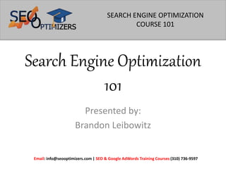 Search Engine Optimization
101
Presented by:
Brandon Leibowitz
Email: info@seooptimizers.com | SEO & Google AdWords Training Courses (310) 736-9597
SEARCH ENGINE OPTIMIZATION
COURSE 101
 