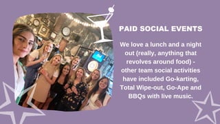 PAID SOCIAL EVENTS
We love a lunch and a night
out (really, anything that
revolves around food) -
other team social activities
have included Go-karting,
Total Wipe-out, Go-Ape and
BBQs with live music.
 