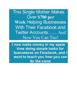 This Single Mother Makes
Over $700 per
Week Helping Businesses
With Their Facebook and
Twitter Accounts....... And
Now You Can Too!
I now make money in my spare
time doing simple tasks for
businesses on Facebook, and I
want to teach you how you can
do the same
 