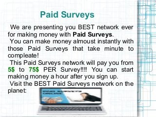 Paid Surveys
 We are presenting you BEST network ever
for making money with Paid Surveys.
 You can make money almoust instantly with
those Paid Surveys that take minute to
compleate!
 This Paid Surveys network will pay you from
5$ to 75$ PER Survey!!!! You can start
making money a hour after you sign up.
 Visit the BEST Paid Surveys network on the
planet:
 