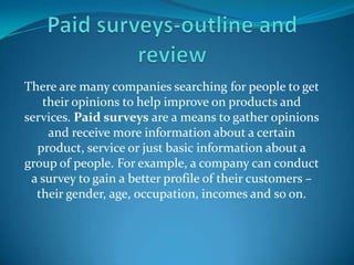 There are many companies searching for people to get
   their opinions to help improve on products and
services. Paid surveys are a means to gather opinions
    and receive more information about a certain
  product, service or just basic information about a
group of people. For example, a company can conduct
 a survey to gain a better profile of their customers –
  their gender, age, occupation, incomes and so on.

    http://earnincomeonlineblueprint.info/form.php?id=18740
 