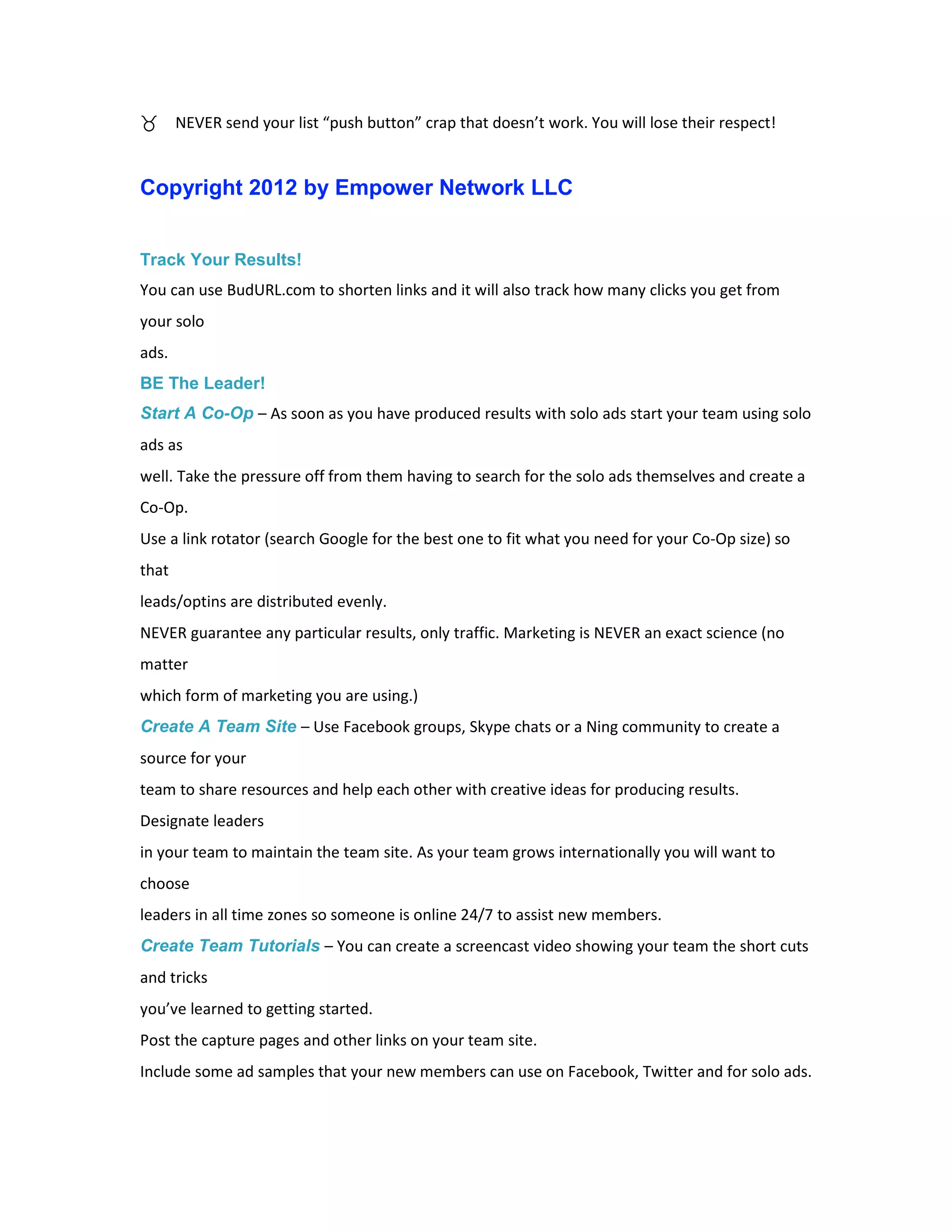 NEVER send your list “push button” crap that doesn’t work. You will lose their respect!


Copyright 2012 by Empower Network LLC


Track Your Results!
You can use BudURL.com to shorten links and it will also track how many clicks you get from
your solo
ads.
BE The Leader!
Start A Co-Op – As soon as you have produced results with solo ads start your team using solo
ads as
well. Take the pressure off from them having to search for the solo ads themselves and create a
Co-Op.
Use a link rotator (search Google for the best one to fit what you need for your Co-Op size) so
that
leads/optins are distributed evenly.
NEVER guarantee any particular results, only traffic. Marketing is NEVER an exact science (no
matter
which form of marketing you are using.)
Create A Team Site – Use Facebook groups, Skype chats or a Ning community to create a
source for your
team to share resources and help each other with creative ideas for producing results.
Designate leaders
in your team to maintain the team site. As your team grows internationally you will want to
choose
leaders in all time zones so someone is online 24/7 to assist new members.
Create Team Tutorials – You can create a screencast video showing your team the short cuts
and tricks
you’ve learned to getting started.
Post the capture pages and other links on your team site.
Include some ad samples that your new members can use on Facebook, Twitter and for solo ads.
 