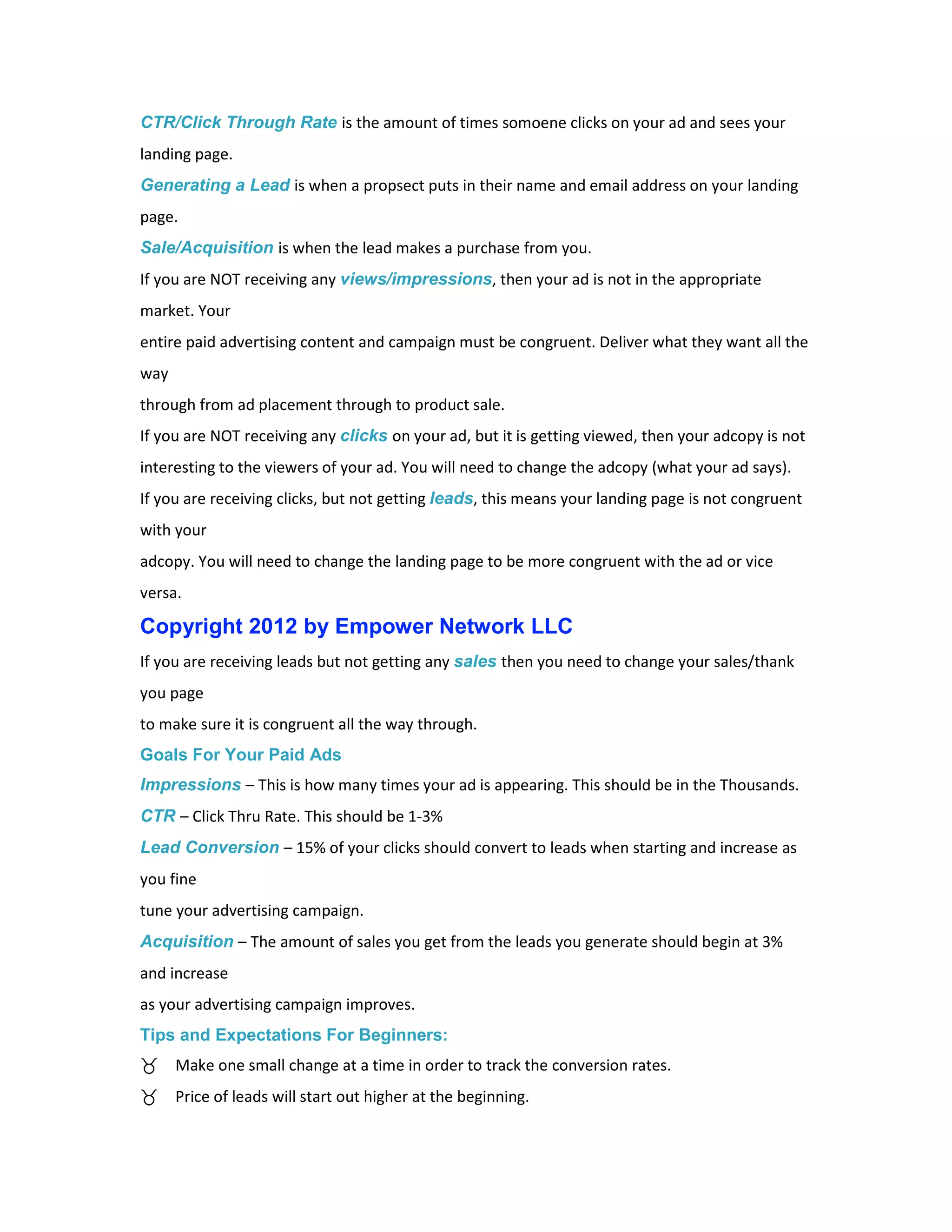 CTR/Click Through Rate is the amount of times somoene clicks on your ad and sees your
landing page.
Generating a Lead is when a propsect puts in their name and email address on your landing
page.
Sale/Acquisition is when the lead makes a purchase from you.
If you are NOT receiving any views/impressions, then your ad is not in the appropriate
market. Your
entire paid advertising content and campaign must be congruent. Deliver what they want all the
way
through from ad placement through to product sale.
If you are NOT receiving any clicks on your ad, but it is getting viewed, then your adcopy is not
interesting to the viewers of your ad. You will need to change the adcopy (what your ad says).
If you are receiving clicks, but not getting leads, this means your landing page is not congruent
with your
adcopy. You will need to change the landing page to be more congruent with the ad or vice
versa.

Copyright 2012 by Empower Network LLC
If you are receiving leads but not getting any sales then you need to change your sales/thank
you page
to make sure it is congruent all the way through.
Goals For Your Paid Ads
Impressions – This is how many times your ad is appearing. This should be in the Thousands.
CTR – Click Thru Rate. This should be 1-3%
Lead Conversion – 15% of your clicks should convert to leads when starting and increase as
you fine
tune your advertising campaign.
Acquisition – The amount of sales you get from the leads you generate should begin at 3%
and increase
as your advertising campaign improves.
Tips and Expectations For Beginners:
      Make one small change at a time in order to track the conversion rates.
      Price of leads will start out higher at the beginning.
 