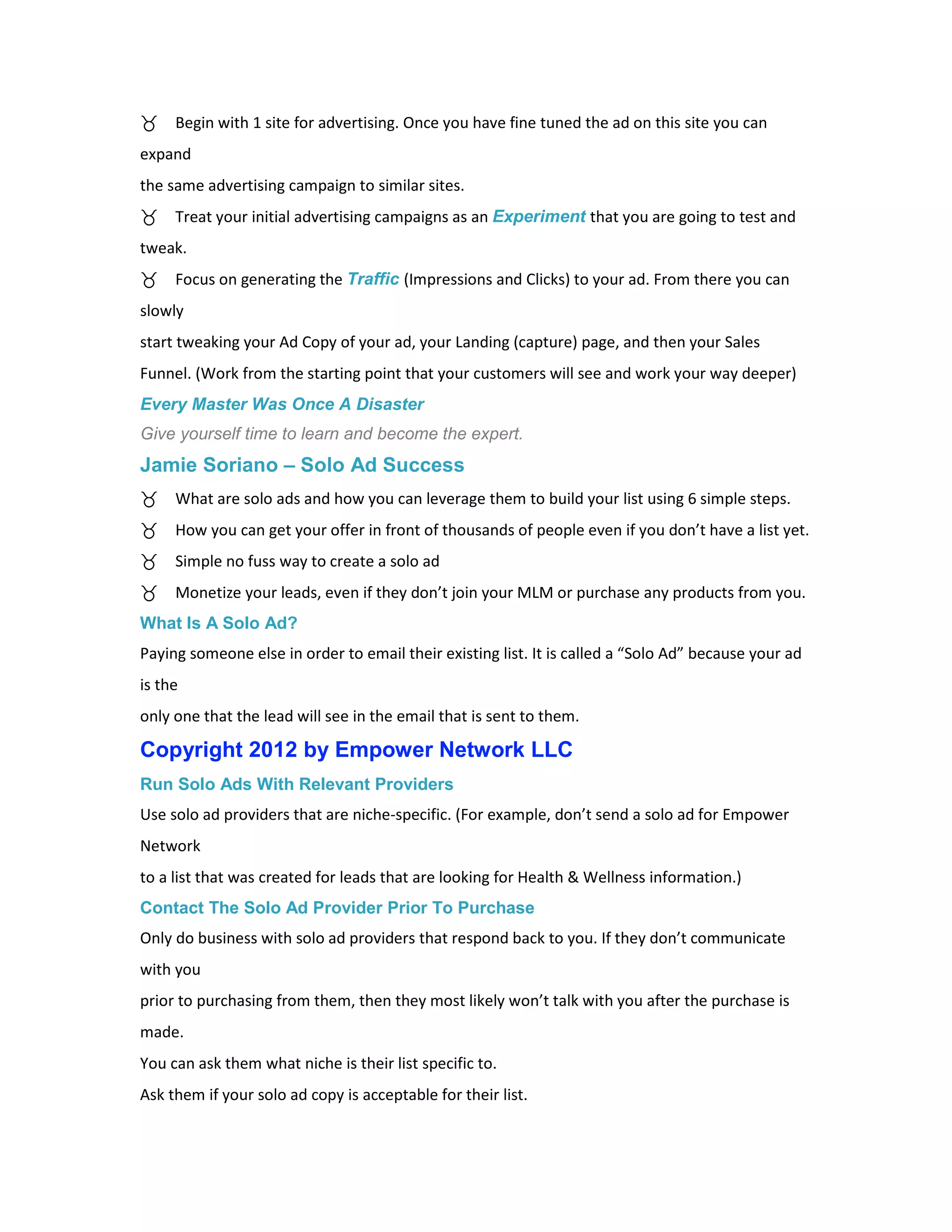 Begin with 1 site for advertising. Once you have fine tuned the ad on this site you can
expand
the same advertising campaign to similar sites.
     Treat your initial advertising campaigns as an Experiment that you are going to test and
tweak.
     Focus on generating the Traffic (Impressions and Clicks) to your ad. From there you can
slowly
start tweaking your Ad Copy of your ad, your Landing (capture) page, and then your Sales
Funnel. (Work from the starting point that your customers will see and work your way deeper)
Every Master Was Once A Disaster
Give yourself time to learn and become the expert.
Jamie Soriano – Solo Ad Success
     What are solo ads and how you can leverage them to build your list using 6 simple steps.
     How you can get your offer in front of thousands of people even if you don’t have a list yet.
     Simple no fuss way to create a solo ad
     Monetize your leads, even if they don’t join your MLM or purchase any products from you.
What Is A Solo Ad?
Paying someone else in order to email their existing list. It is called a “Solo Ad” because your ad
is the
only one that the lead will see in the email that is sent to them.

Copyright 2012 by Empower Network LLC
Run Solo Ads With Relevant Providers
Use solo ad providers that are niche-specific. (For example, don’t send a solo ad for Empower
Network
to a list that was created for leads that are looking for Health & Wellness information.)
Contact The Solo Ad Provider Prior To Purchase
Only do business with solo ad providers that respond back to you. If they don’t communicate
with you
prior to purchasing from them, then they most likely won’t talk with you after the purchase is
made.
You can ask them what niche is their list specific to.
Ask them if your solo ad copy is acceptable for their list.
 