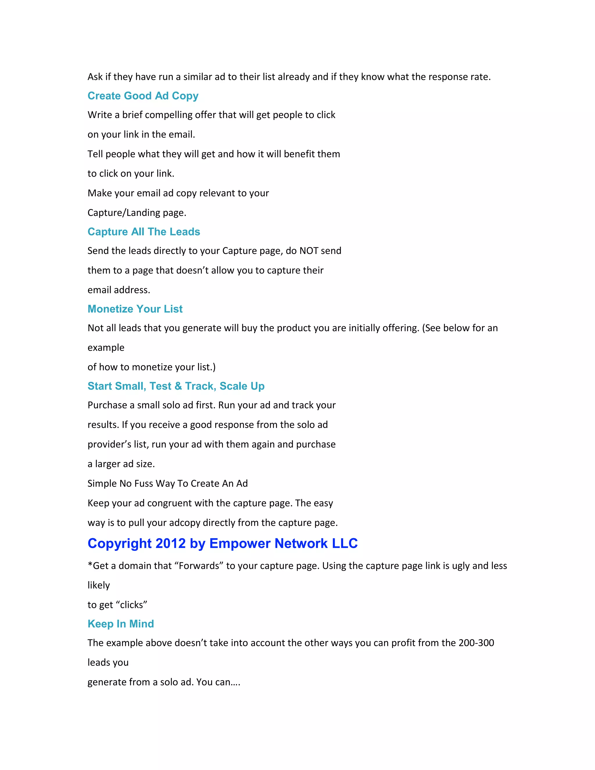 Ask if they have run a similar ad to their list already and if they know what the response rate.
Create Good Ad Copy
Write a brief compelling offer that will get people to click
on your link in the email.
Tell people what they will get and how it will benefit them
to click on your link.
Make your email ad copy relevant to your
Capture/Landing page.
Capture All The Leads
Send the leads directly to your Capture page, do NOT send
them to a page that doesn’t allow you to capture their
email address.
Monetize Your List
Not all leads that you generate will buy the product you are initially offering. (See below for an
example
of how to monetize your list.)
Start Small, Test & Track, Scale Up
Purchase a small solo ad first. Run your ad and track your
results. If you receive a good response from the solo ad
provider’s list, run your ad with them again and purchase
a larger ad size.
Simple No Fuss Way To Create An Ad
Keep your ad congruent with the capture page. The easy
way is to pull your adcopy directly from the capture page.

Copyright 2012 by Empower Network LLC
*Get a domain that “Forwards” to your capture page. Using the capture page link is ugly and less
likely
to get “clicks”
Keep In Mind
The example above doesn’t take into account the other ways you can profit from the 200-300
leads you
generate from a solo ad. You can….
 