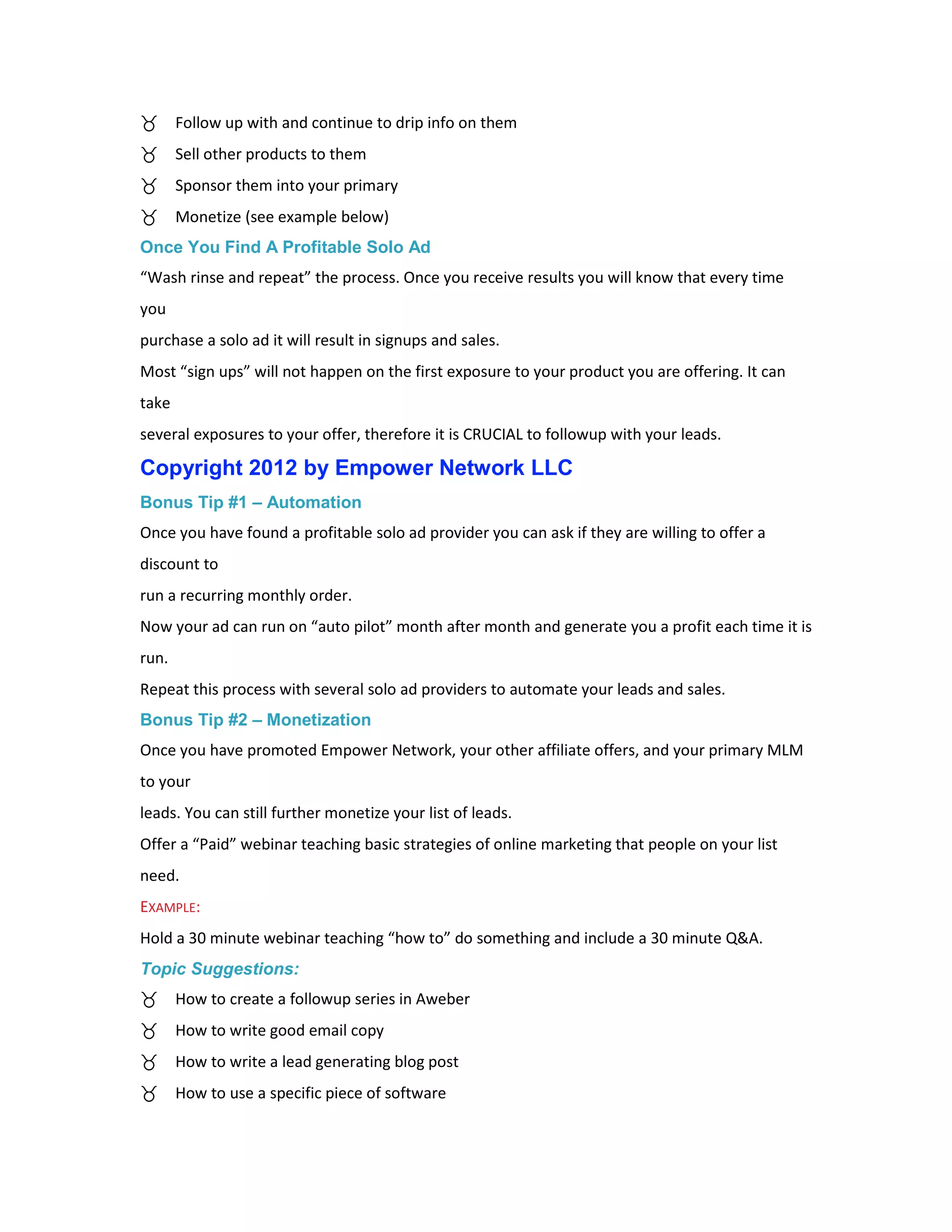 Follow up with and continue to drip info on them
       Sell other products to them
       Sponsor them into your primary
       Monetize (see example below)
Once You Find A Profitable Solo Ad
“Wash rinse and repeat” the process. Once you receive results you will know that every time
you
purchase a solo ad it will result in signups and sales.
Most “sign ups” will not happen on the first exposure to your product you are offering. It can
take
several exposures to your offer, therefore it is CRUCIAL to followup with your leads.

Copyright 2012 by Empower Network LLC
Bonus Tip #1 – Automation
Once you have found a profitable solo ad provider you can ask if they are willing to offer a
discount to
run a recurring monthly order.
Now your ad can run on “auto pilot” month after month and generate you a profit each time it is
run.
Repeat this process with several solo ad providers to automate your leads and sales.
Bonus Tip #2 – Monetization
Once you have promoted Empower Network, your other affiliate offers, and your primary MLM
to your
leads. You can still further monetize your list of leads.
Offer a “Paid” webinar teaching basic strategies of online marketing that people on your list
need.
EXAMPLE:
Hold a 30 minute webinar teaching “how to” do something and include a 30 minute Q&A.
Topic Suggestions:
       How to create a followup series in Aweber
       How to write good email copy
       How to write a lead generating blog post
       How to use a specific piece of software
 
