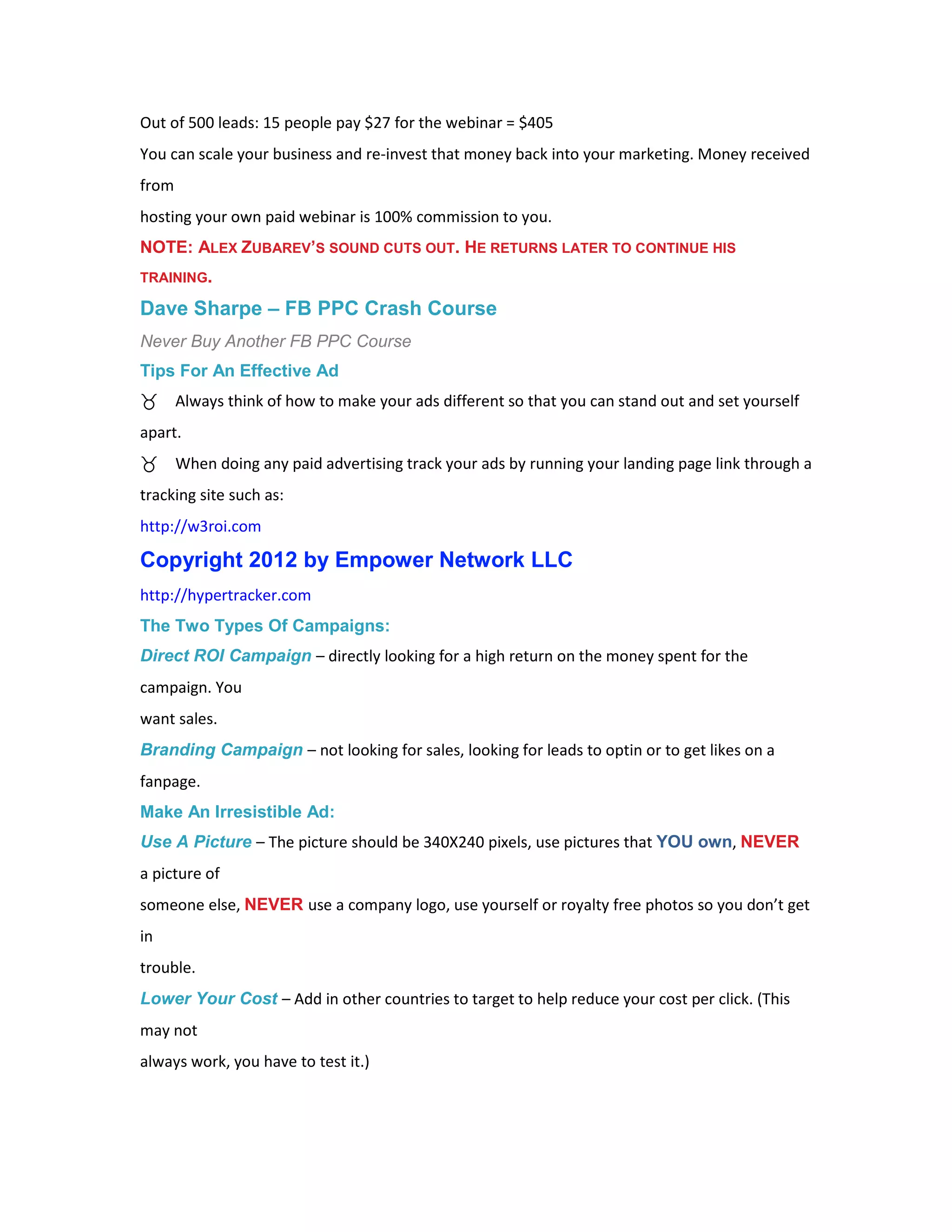 Out of 500 leads: 15 people pay $27 for the webinar = $405
You can scale your business and re-invest that money back into your marketing. Money received
from
hosting your own paid webinar is 100% commission to you.
NOTE: ALEX ZUBAREV’S SOUND CUTS OUT. HE RETURNS LATER TO CONTINUE HIS
TRAINING.

Dave Sharpe – FB PPC Crash Course
Never Buy Another FB PPC Course
Tips For An Effective Ad
       Always think of how to make your ads different so that you can stand out and set yourself
apart.
       When doing any paid advertising track your ads by running your landing page link through a
tracking site such as:
http://w3roi.com

Copyright 2012 by Empower Network LLC
http://hypertracker.com
The Two Types Of Campaigns:
Direct ROI Campaign – directly looking for a high return on the money spent for the
campaign. You
want sales.
Branding Campaign – not looking for sales, looking for leads to optin or to get likes on a
fanpage.
Make An Irresistible Ad:
Use A Picture – The picture should be 340X240 pixels, use pictures that YOU own, NEVER
a picture of
someone else, NEVER use a company logo, use yourself or royalty free photos so you don’t get
in
trouble.
Lower Your Cost – Add in other countries to target to help reduce your cost per click. (This
may not
always work, you have to test it.)
 