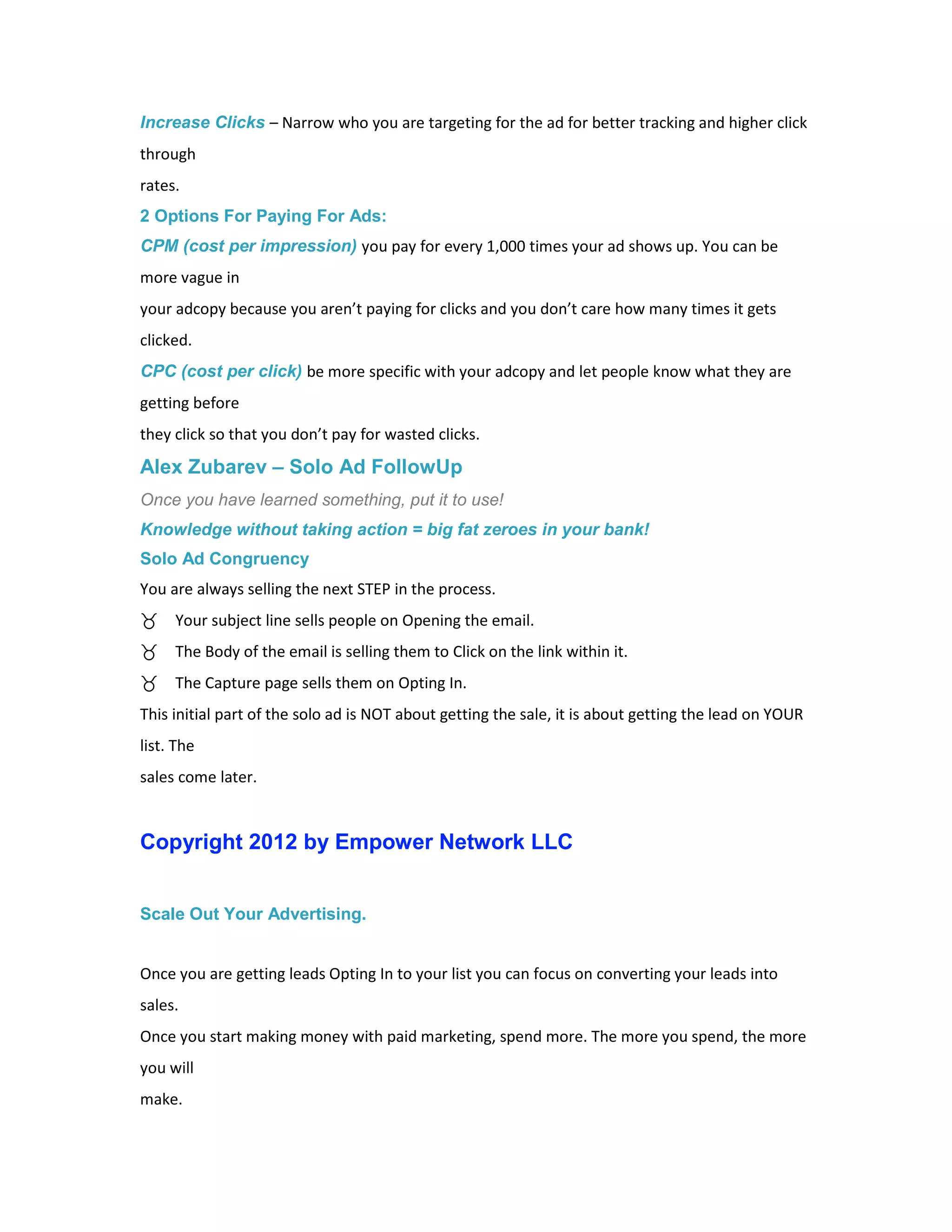 Increase Clicks – Narrow who you are targeting for the ad for better tracking and higher click
through
rates.
2 Options For Paying For Ads:
CPM (cost per impression) you pay for every 1,000 times your ad shows up. You can be
more vague in
your adcopy because you aren’t paying for clicks and you don’t care how many times it gets
clicked.
CPC (cost per click) be more specific with your adcopy and let people know what they are
getting before
they click so that you don’t pay for wasted clicks.
Alex Zubarev – Solo Ad FollowUp
Once you have learned something, put it to use!
Knowledge without taking action = big fat zeroes in your bank!
Solo Ad Congruency
You are always selling the next STEP in the process.
     Your subject line sells people on Opening the email.
     The Body of the email is selling them to Click on the link within it.
     The Capture page sells them on Opting In.
This initial part of the solo ad is NOT about getting the sale, it is about getting the lead on YOUR
list. The
sales come later.


Copyright 2012 by Empower Network LLC


Scale Out Your Advertising.


Once you are getting leads Opting In to your list you can focus on converting your leads into
sales.
Once you start making money with paid marketing, spend more. The more you spend, the more
you will
make.
 