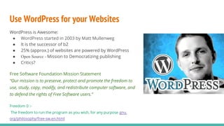 Use WordPress for your Websites
WordPress is Awesome:
● WordPress started in 2003 by Matt Mullenweg
● It is the successor of b2
● 25% (approx.) of websites are powered by WordPress
● Open Source - Mission to Democratizing publishing
● Critics?
Free Software Foundation Mission Statement
“Our mission is to preserve, protect and promote the freedom to
use, study, copy, modify, and redistribute computer software, and
to defend the rights of Free Software users.”
Freedom 0 :-
The freedom to run the program as you wish, for any purpose gnu.
org/philosophy/free-sw.en.html
 