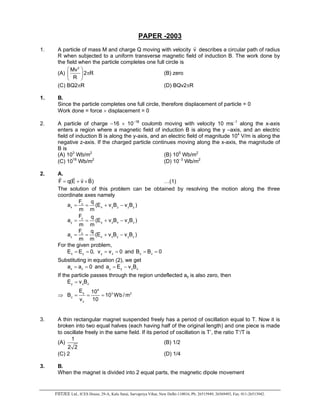 FIITJEE Ltd., ICES House, 29-A, Kalu Sarai, Sarvapriya Vihar, New Delhi-110016, Ph: 26515949, 26569493, Fax: 011-26513942.
PAPER -2003
1. A particle of mass M and charge Q moving with velocity v
r
describes a circular path of radius
R when subjected to a uniform transverse magnetic field of induction B. The work done by
the field when the particle completes one full circle is
(A)
2
Mv
2 R
R
 
π 
 
(B) zero
(C) BQ2πR (D) BQv2πR
1. B.
Since the particle completes one full circle, therefore displacement of particle = 0
Work done = force × displacement = 0
2. A particle of charge −16 × 10−18
coulomb moving with velocity 10 ms−1
along the x-axis
enters a region where a magnetic field of induction B is along the y –axis, and an electric
field of induction B is along the y-axis, and an electric field of magnitude 104
V/m is along the
negative z-axis. If the charged particle continues moving along the x-axis, the magnitude of
B is
(A) 103
Wb/m2
(B) 105
Wb/m2
(C) 1016
Wb/m2
(D) 10−3
Wb/m2
2. A.
F q(E v B)= + ×
r r rr
…(1)
The solution of this problem can be obtained by resolving the motion along the three
coordinate axes namely
x
x x y z z y
F q
a (E v B v B )
m m
= = + −
y
y y z x x z
F q
a (E v B v B )
m m
= = + −
z
z z x y y z
F q
a (E v B v B )
m m
= = + −
For the given problem,
x yE E 0,= = y zv v 0= = and x z
B B 0= =
Substituting in equation (2), we get
x za a 0= = and y y x za E v B= −
If the particle passes through the region undeflected ay is also zero, then
y x zE v B=
⇒
4
y 3 2
z
z
E 10
B 10 Wb /m
v 10
= = =
3. A thin rectangular magnet suspended freely has a period of oscillation equal to T. Now it is
broken into two equal halves (each having half of the original length) and one piece is made
to oscillate freely in the same field. If its period of oscillation is T’, the ratio T′/T is
(A)
1
2 2
(B) 1/2
(C) 2 (D) 1/4
3. B.
When the magnet is divided into 2 equal parts, the magnetic dipole movement
 